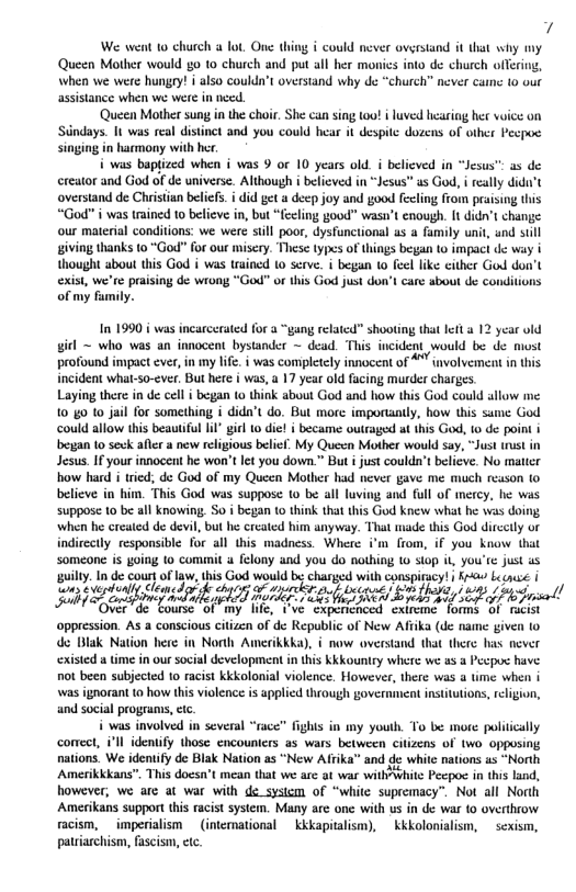 We went 10 ould never overstand it that why my Queen Mother would go to church and put all her monics into de church offein When we were hungry! i also coulda’t overstand why de “church” ncver cane 10 out assistance when we were in nced.  Queen Mother sung in the chor. She can sing 1o i luved hearing her voice on Siindays. It was real distinct and you could hear it despitc dozens of other Pecpoe singing in harmony with her.  i was baptized when i was 9 or 10 years old i believed in “Jesus™ as de creator and God of de universe. Although i believed in “Jesus” as God, i really dida’t overstand de Chiristien beliefs. i did et a deep joy and good fecing from praisng this “God” i was trained 10 believe in, but “fecling goud” wasn’t enough. It didn’t change our material conditions: we were sill poor, dysfanctional as a family uni, and sill iving thanks 10 “God” for our misery. These types of things began to impac de way i thought abou this God i was trained 10 serve. i began 1o feel like cither God do exisi, we’re praising de wrong “God” or this God just don’t care about de con of my family.  girl ~ who was an innocent bystander ~ dead. This incident would be de most profound impact ever, in my life. i was completely innocent of 4" involvement in this et what v, Dl | Wi, 17 yeu o fing e Shares  Uiy thre i de el cgan 10 thiok sk Goc d i 1his Gl could slow e 1040 t0 Jai o somihing i idn’ do. But more impocandy, how ihis same God esan o sk e e el bl My Quscn Mioer would sy, Tt o in Jes, I yout nnocen e wo’s e 0 down. Bt s oukdtbeive No maticn o b id, de God o my Qucen Mither b nver gave e esson 1o btive n him. This God was suppos 1o be il loimg and Tl of ey, e wis oo 10 be il Knowing S 4 b 0 think that i G Knew wha e v doing indirecy responsible or all s madnes. Wheae ’ rom, i you Ko ot Someane i going 10 comm 4 lony and 70 do mothing o sop i, you’re Just 28 ‘guilty. In de cout of law, this God would be umw with wawxlnacy‘ i Ko Lecause | w;evadml Cléaed, ’%;a el Dsspas) £ % Z; ’n// R A R e opprssion. A  consious cien o d Repubic of New AT (e mame give 1o de Blak Nation here in North Amerikkka), i now overstand that there hm\ never st e i out sl development i Kkkorry wher we 1.5 Pcpoc have o b suyeed 1o it KkSolonal volence: Howenc, ter s 4 ime b 5 ind sl programs, e  aons. We deniy d Bk Naion 1" New Afha amd 8 wht atios s ot Amerkadara” T docs’s mess tha e 3wt wabSt P 1 however, we are at war with de system of “white supremacy”. Not all Norh Amerikans support this racist system. Many are one with us in de war (0 overthrow racism, imperialism  (international  kkkapitalism),  kkkolonialism,  sexism, patriarchism, fascism, etc.  